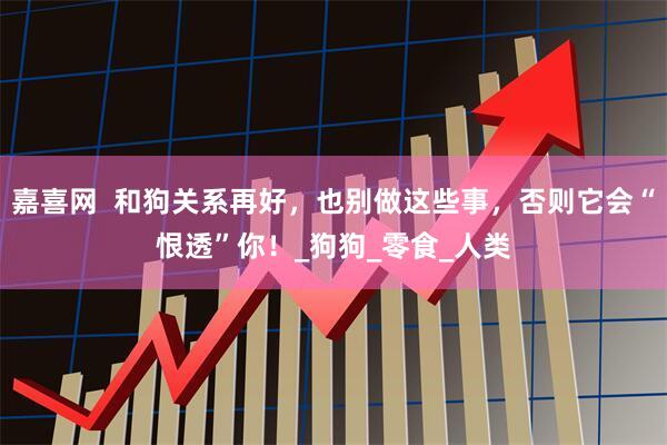 嘉喜网  和狗关系再好，也别做这些事，否则它会“恨透”你！_狗狗_零食_人类