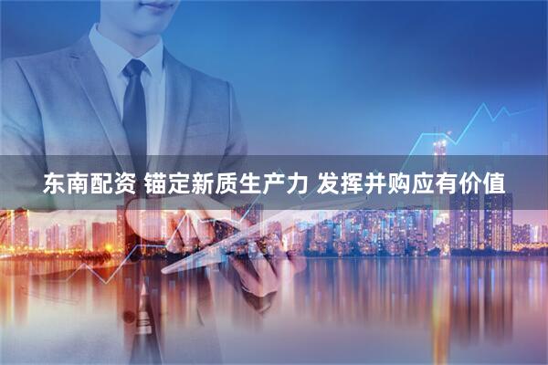 东南配资 锚定新质生产力 发挥并购应有价值