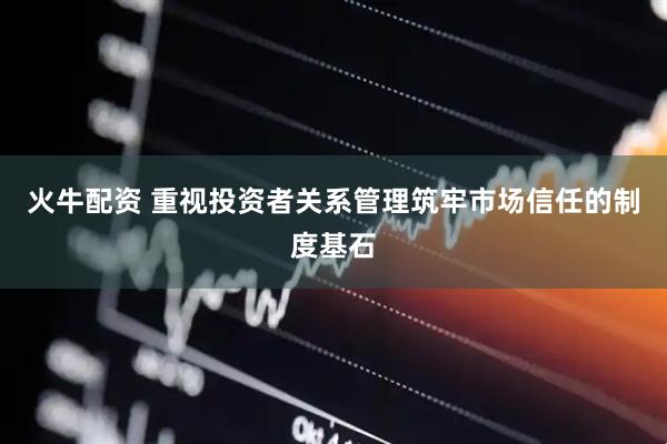 火牛配资 重视投资者关系管理筑牢市场信任的制度基石