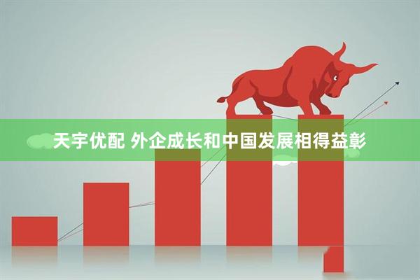 天宇优配 外企成长和中国发展相得益彰