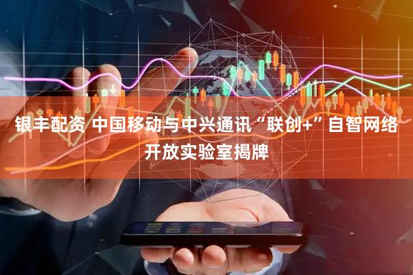 银丰配资 中国移动与中兴通讯“联创+”自智网络开放实验室揭牌