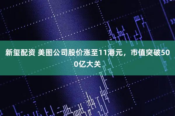 新玺配资 美图公司股价涨至11港元，市值突破500亿大关