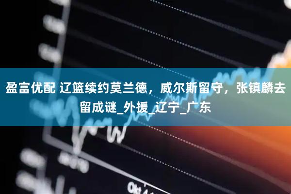 盈富优配 辽篮续约莫兰德，威尔斯留守，张镇麟去留成谜_外援_辽宁_广东