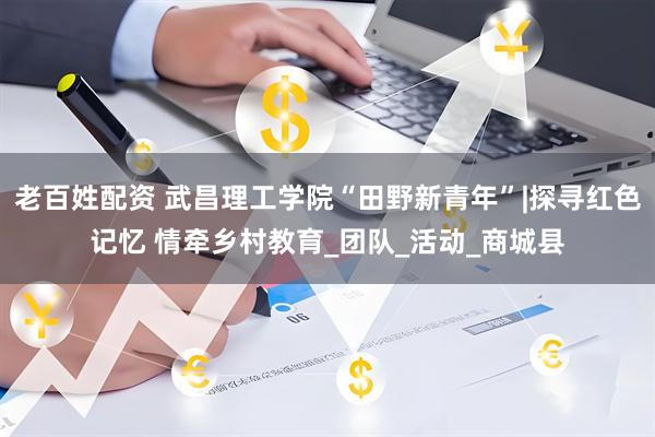 老百姓配资 武昌理工学院“田野新青年”|探寻红色记忆 情牵乡村教育_团队_活动_商城县