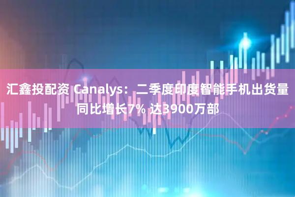 汇鑫投配资 Canalys：二季度印度智能手机出货量同比增长7% 达3900万部