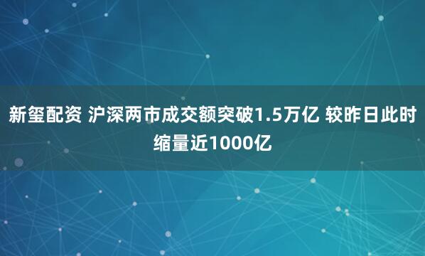新玺配资 沪深两市成交额突破1.5万亿 较昨日此时缩量近1000亿
