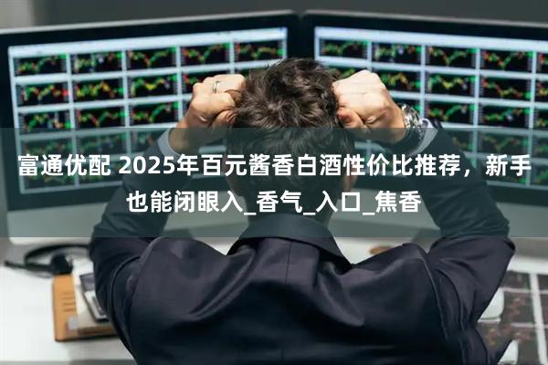 富通优配 2025年百元酱香白酒性价比推荐，新手也能闭眼入_香气_入口_焦香