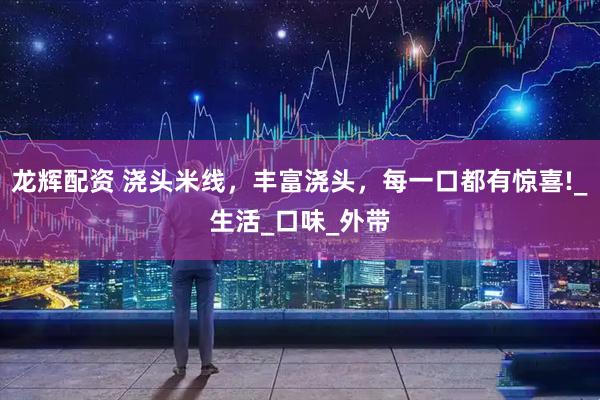 龙辉配资 浇头米线，丰富浇头，每一口都有惊喜!_生活_口味_外带