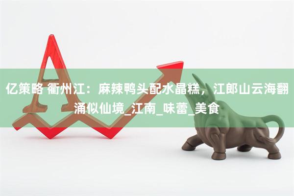 亿策略 衢州江：麻辣鸭头配水晶糕，江郎山云海翻涌似仙境_江南_味蕾_美食