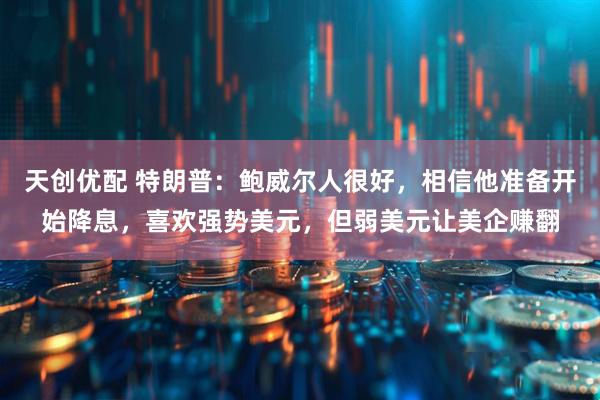 天创优配 特朗普：鲍威尔人很好，相信他准备开始降息，喜欢强势美元，但弱美元让美企赚翻