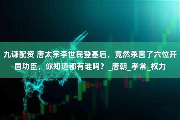 九谦配资 唐太宗李世民登基后，竟然杀害了六位开国功臣，你知道都有谁吗？_唐朝_孝常_权力