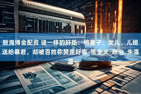 股海博金配资 谜一样的奸臣：将妻子、女儿、儿媳送给暴君，却被百姓称赞是好官_张全义_政治_朱温
