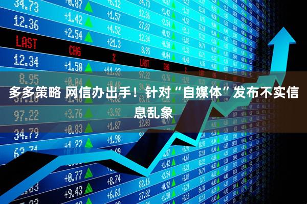 多多策略 网信办出手！针对“自媒体”发布不实信息乱象