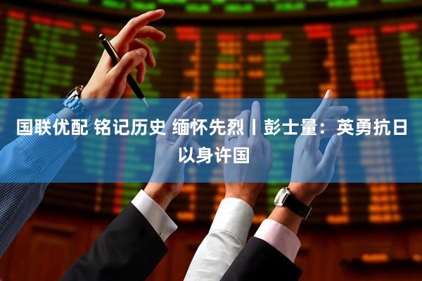 国联优配 铭记历史 缅怀先烈丨彭士量：英勇抗日 以身许国