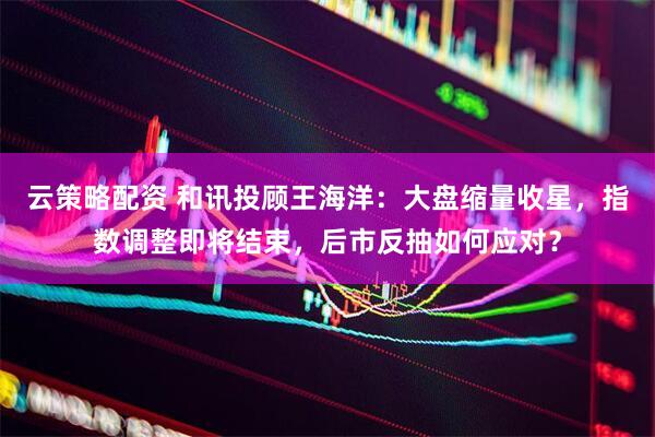 云策略配资 和讯投顾王海洋：大盘缩量收星，指数调整即将结束，后市反抽如何应对？