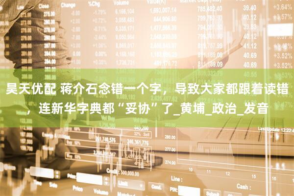 昊天优配 蒋介石念错一个字，导致大家都跟着读错，连新华字典都“妥协”了_黄埔_政治_发音