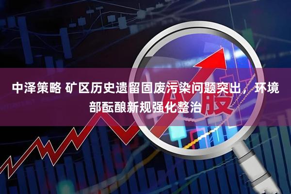 中泽策略 矿区历史遗留固废污染问题突出，环境部酝酿新规强化整治