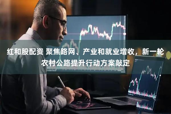 红和股配资 聚焦路网、产业和就业增收，新一轮农村公路提升行动方案敲定