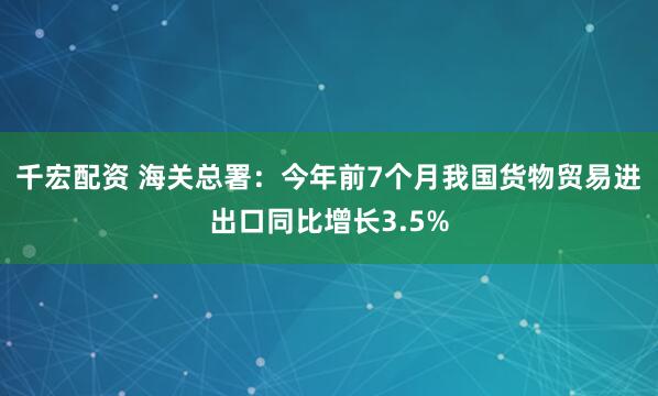 千宏配资 海关总署：今年前7个月我国货物贸易进出口同比增长3.5%