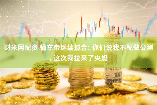 财米网配资 懂车帝继续搅合: 你们说我不配做公测, 这次我拉来了央妈