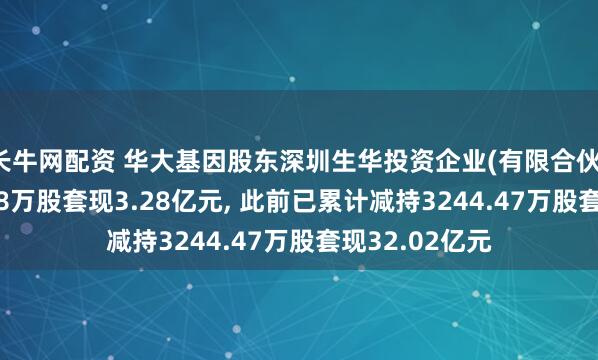 长牛网配资 华大基因股东深圳生华投资企业(有限合伙)拟减持627.48万股套现3.28亿元, 此前已累计减持3244.47万股套现32.02亿元