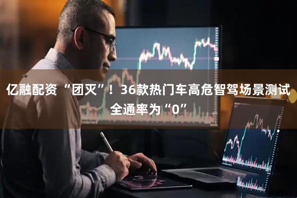 亿融配资 “团灭”！36款热门车高危智驾场景测试全通率为“0”