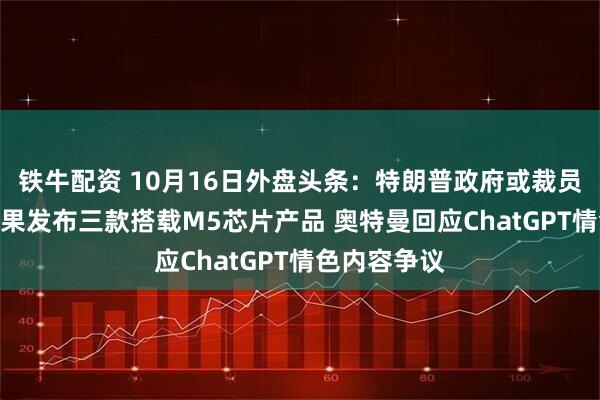 铁牛配资 10月16日外盘头条:特朗普政府或裁员超1万名 苹果发布三款搭载M5芯片产品 奥特曼回应ChatGPT情色内容争议