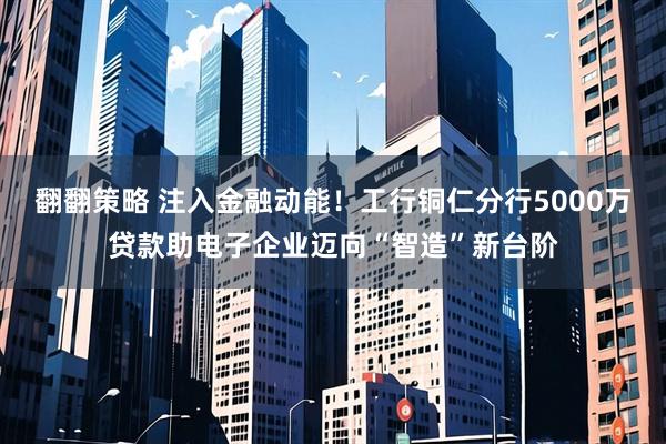 翻翻策略 注入金融动能!工行铜仁分行5000万贷款助电子企业迈向“智造”新台阶