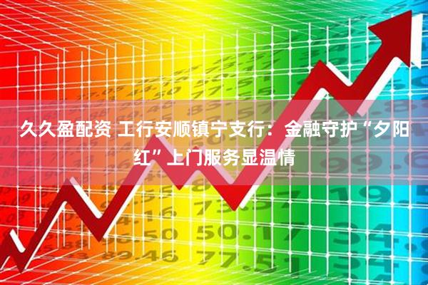 久久盈配资 工行安顺镇宁支行:金融守护“夕阳红”上门服务显温情