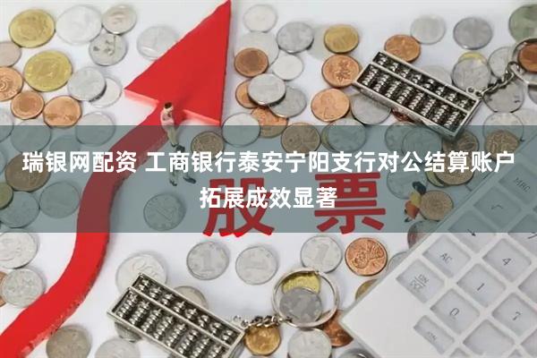 瑞银网配资 工商银行泰安宁阳支行对公结算账户拓展成效显著