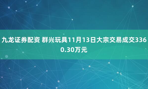 九龙证券配资 群兴玩具11月13日大宗交易成交3360.30万元