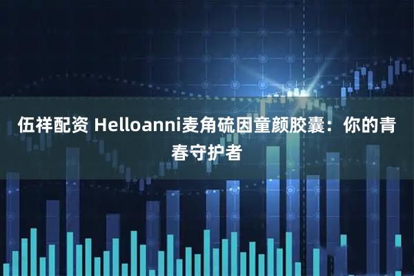 伍祥配资 Helloanni麦角硫因童颜胶囊：你的青春守护者