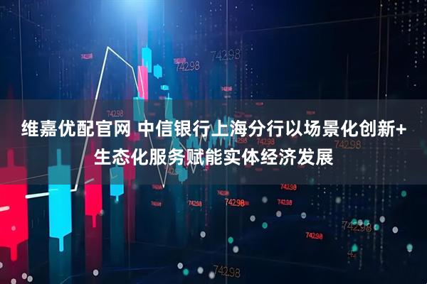 维嘉优配官网 中信银行上海分行以场景化创新+生态化服务赋能实体经济发展