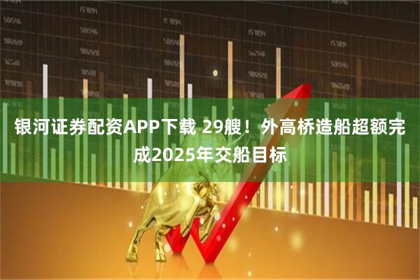 银河证券配资APP下载 29艘！外高桥造船超额完成2025年交船目标