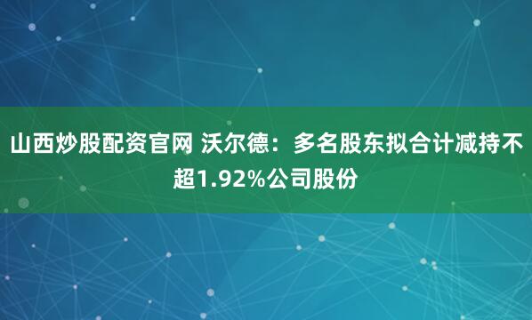 山西炒股配资官网 沃尔德:多名股东拟合计减持不超1.92%公司股份