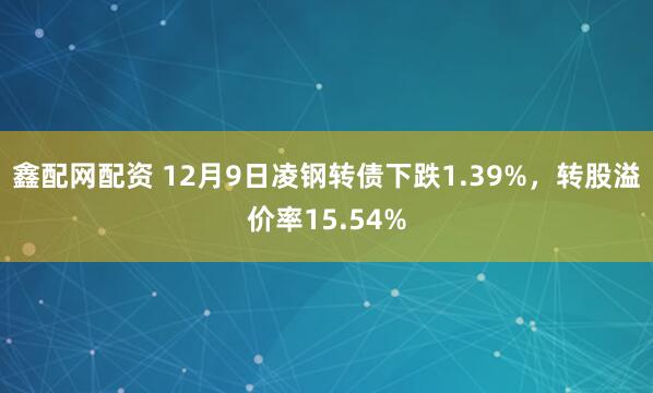 鑫配网配资 12月9日凌钢转债下跌1.39%，转股溢价率15.54%