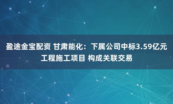 盈途金宝配资 甘肃能化：下属公司中标3.59亿元工程施工项目 构成关联交易