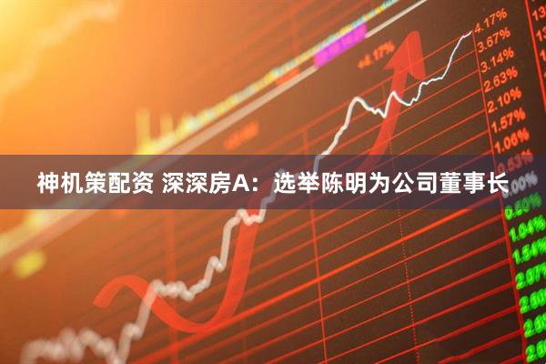 神机策配资 深深房A：选举陈明为公司董事长