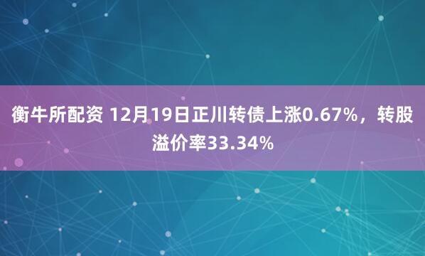 衡牛所配资 12月19日正川转债上涨0.67%，转股溢价率33.34%