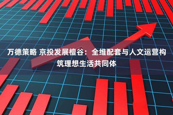 万德策略 京投发展檀谷:全维配套与人文运营构筑理想生活共同体