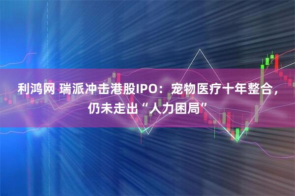 利鸿网 瑞派冲击港股IPO：宠物医疗十年整合，仍未走出“人力困局”